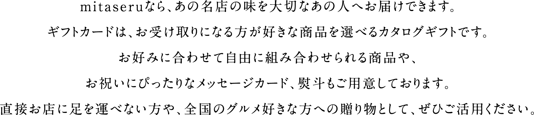  mitaseruなら、あの名店の味を大切なあの人へお届けできます。ギフトカードは、お受け取りになる方が好きな商品を選べるカタログギフトです。お好みに合わせて自由に組み合わせられる商品や、お祝いにぴったりなメッセージカード、熨斗もご用意しております。直接お店に足を運べない方や、全国のグルメ好きな方への贈り物として、ぜひご活用ください。 